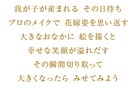 我が子が産まれるその日待ち　プロのメイクで花嫁姿を思い返す　大きなお腹に絵を描くと　幸せな笑顔が溢れ出す　その瞬間切り取って　大きくなったらみせてみよう