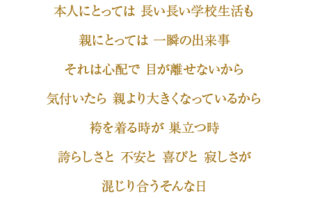 本人にとっては長い長い学校生活も　親にとっては一瞬の出来事　それは心配で目が離せないから　気づいたら親より大きくなっているから　袴を着る時が巣立つ時　誇らしさと不安と喜びと寂しさが混じり合うそんな日