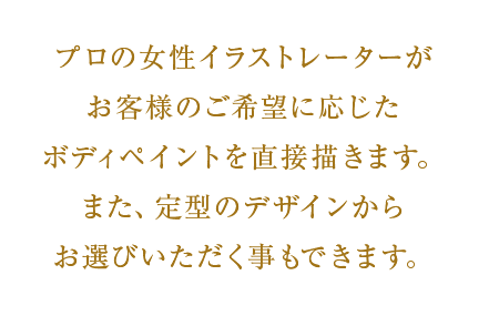 プロの女性イラストレーターがお客様のご希望に応じたボディペイントを直接描きます。また、定型のデザインからお選びいただく事もできます。