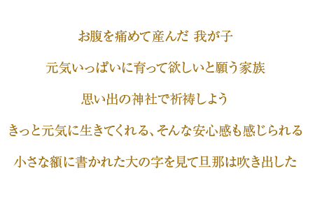 お腹を痛めて産んだ我が子　元気一杯に育って欲しいと願う家族　思い出の神社で祈祷しよう　きっと元気に生きてくれる、そんな安心感も感じられる　小さな額に書かれた大の字を見て旦那は吹き出した