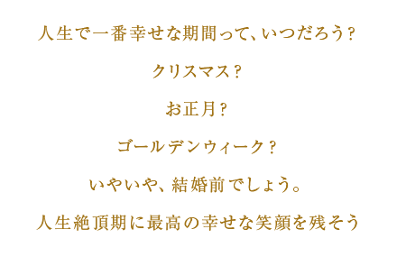 人生で一番幸せな期間って、いつだろう？　クリスマス？　お正月？　ゴールデンウィーク？　いやいや、結婚前でしょう。　人生絶頂期に最高の幸せな笑顔を残そう