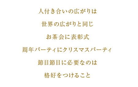 人付き合いの広がりは世界の広がりと同じ　お茶会に表彰式　周年パーティにクリスマスパーティ　節目節目に必要なのは格好をつけること